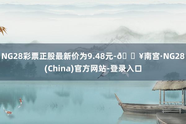 NG28彩票正股最新价为9.48元-🔥南宫·NG28(China)官方网站-登录入口