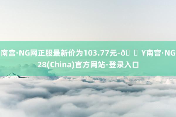 南宫·NG网正股最新价为103.77元-🔥南宫·NG28(China)官方网站-登录入口