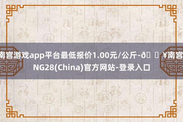 南宫游戏app平台最低报价1.00元/公斤-🔥南宫·NG28(China)官方网站-登录入口