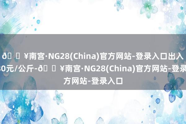 🔥南宫·NG28(China)官方网站-登录入口出入19.80元/公斤-🔥南宫·NG28(China)官方网站-登录入口