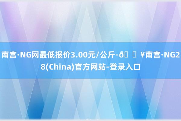 南宫·NG网最低报价3.00元/公斤-🔥南宫·NG28(China)官方网站-登录入口