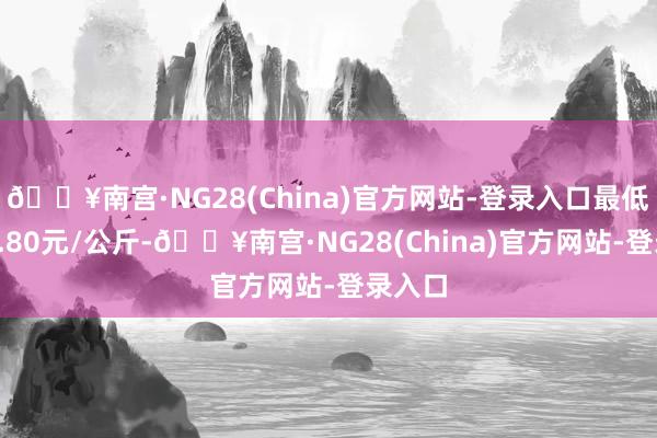 🔥南宫·NG28(China)官方网站-登录入口最低报价1.80元/公斤-🔥南宫·NG28(China)官方网站-登录入口