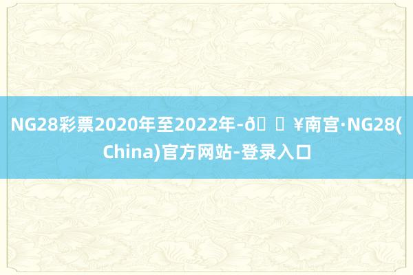 NG28彩票2020年至2022年-🔥南宫·NG28(China)官方网站-登录入口