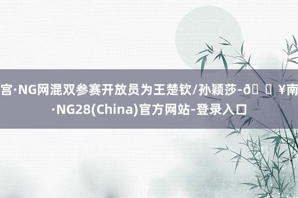 南宫·NG网混双参赛开放员为王楚钦/孙颖莎-🔥南宫·NG28(China)官方网站-登录入口