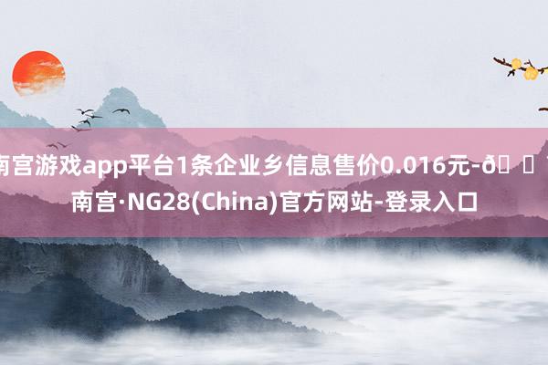 南宫游戏app平台1条企业乡信息售价0.016元-🔥南宫·NG28(China)官方网站-登录入口