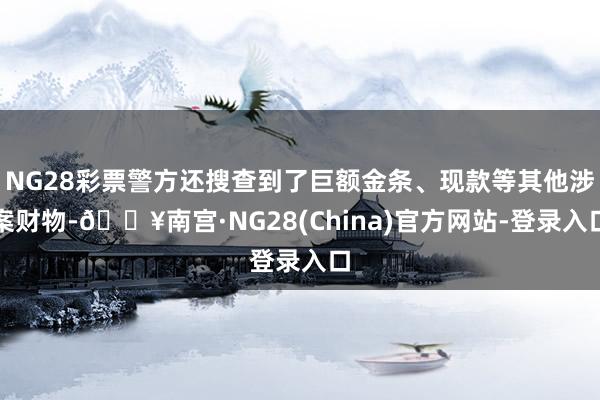 NG28彩票警方还搜查到了巨额金条、现款等其他涉案财物-🔥南宫·NG28(China)官方网站-登录入口