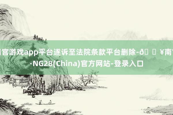 南宫游戏app平台遂诉至法院条款平台删除-🔥南宫·NG28(China)官方网站-登录入口