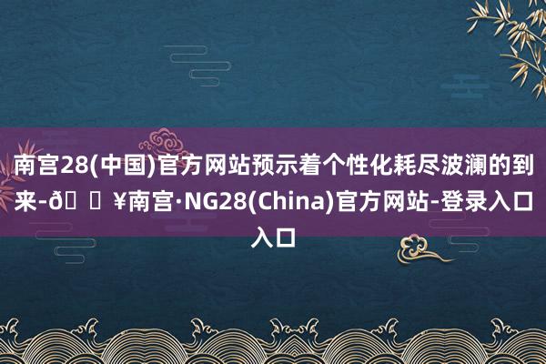 南宫28(中国)官方网站预示着个性化耗尽波澜的到来-🔥南宫·NG28(China)官方网站-登录入口