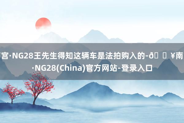 南宫·NG28王先生得知这辆车是法拍购入的-🔥南宫·NG28(China)官方网站-登录入口