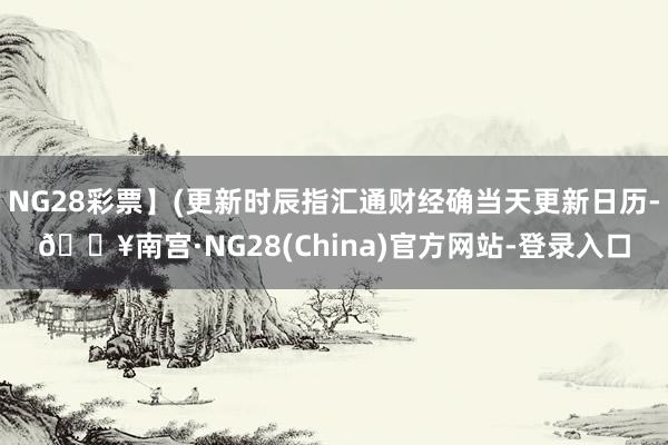 NG28彩票】(更新时辰指汇通财经确当天更新日历-🔥南宫·NG28(China)官方网站-登录入口