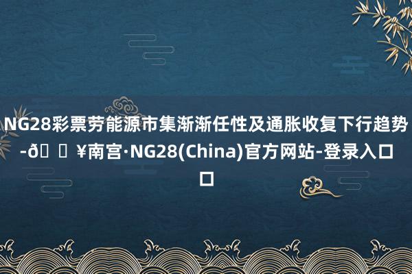 NG28彩票劳能源市集渐渐任性及通胀收复下行趋势-🔥南宫·NG28(China)官方网站-登录入口