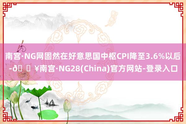 南宫·NG网固然在好意思国中枢CPI降至3.6%以后-🔥南宫·NG28(China)官方网站-登录入口