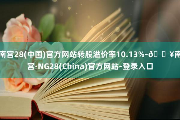 南宫28(中国)官方网站转股溢价率10.13%-🔥南宫·NG28(China)官方网站-登录入口