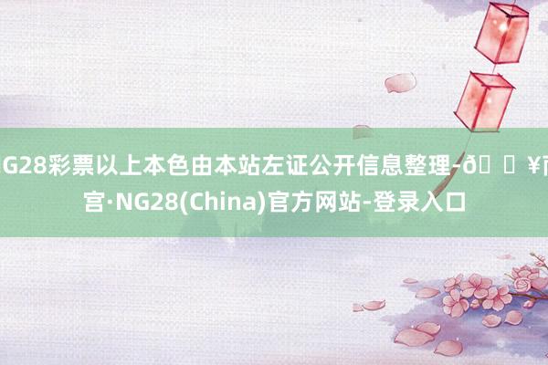 NG28彩票以上本色由本站左证公开信息整理-🔥南宫·NG28(China)官方网站-登录入口