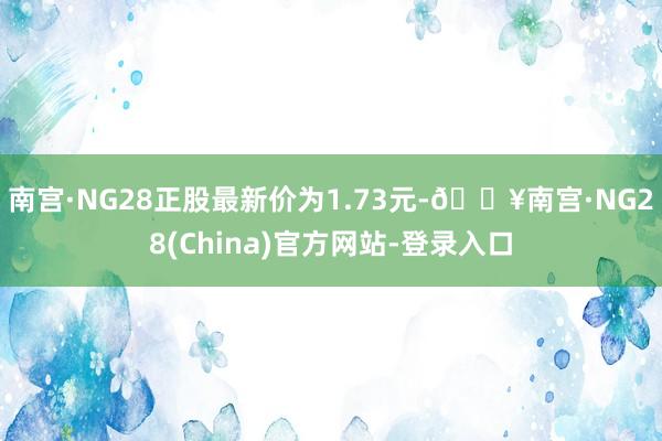 南宫·NG28正股最新价为1.73元-🔥南宫·NG28(China)官方网站-登录入口