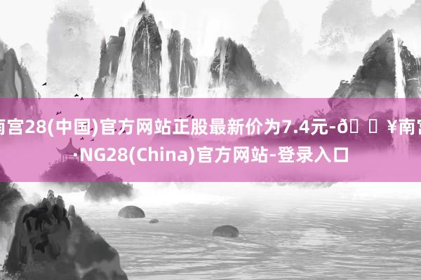 南宫28(中国)官方网站正股最新价为7.4元-🔥南宫·NG28(China)官方网站-登录入口