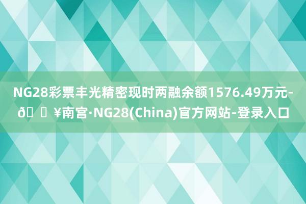 NG28彩票丰光精密现时两融余额1576.49万元-🔥南宫·NG28(China)官方网站-登录入口