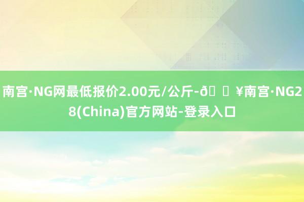 南宫·NG网最低报价2.00元/公斤-🔥南宫·NG28(China)官方网站-登录入口