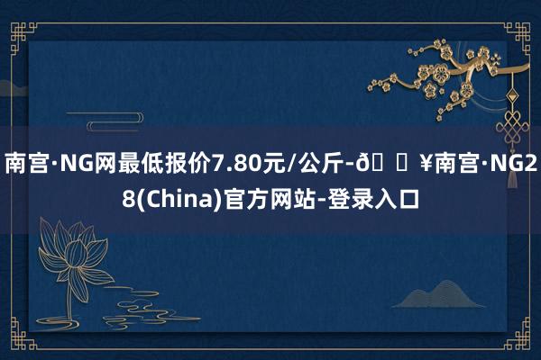 南宫·NG网最低报价7.80元/公斤-🔥南宫·NG28(China)官方网站-登录入口