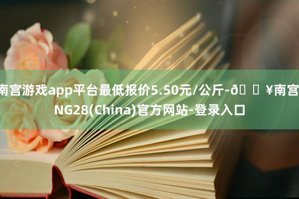 南宫游戏app平台最低报价5.50元/公斤-🔥南宫·NG28(China)官方网站-登录入口