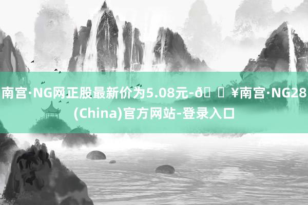 南宫·NG网正股最新价为5.08元-🔥南宫·NG28(China)官方网站-登录入口