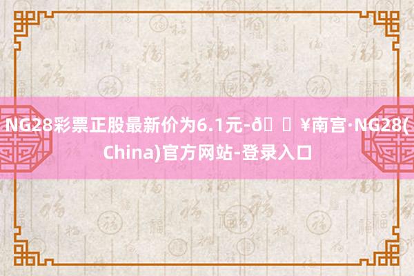 NG28彩票正股最新价为6.1元-🔥南宫·NG28(China)官方网站-登录入口