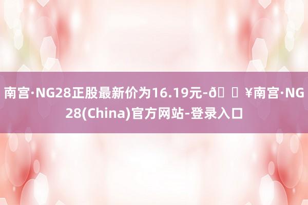 南宫·NG28正股最新价为16.19元-🔥南宫·NG28(China)官方网站-登录入口