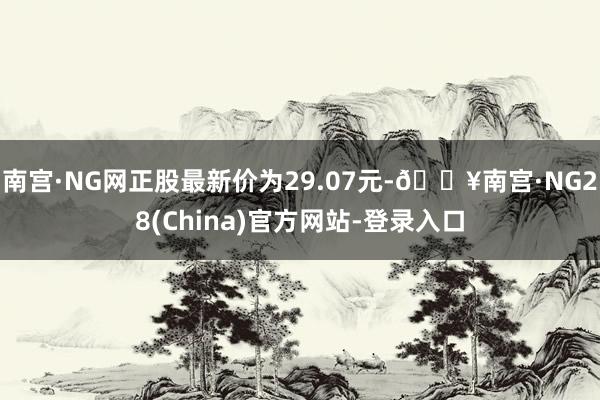 南宫·NG网正股最新价为29.07元-🔥南宫·NG28(China)官方网站-登录入口