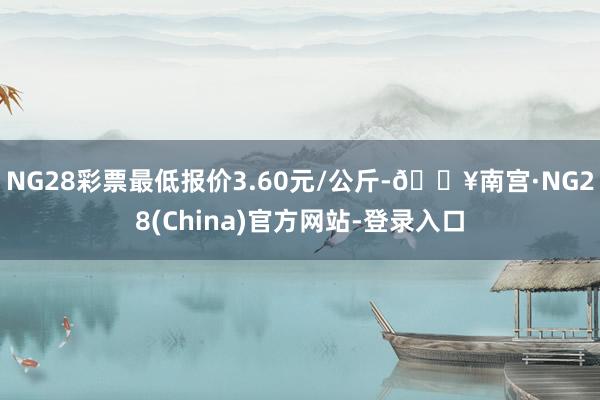 NG28彩票最低报价3.60元/公斤-🔥南宫·NG28(China)官方网站-登录入口