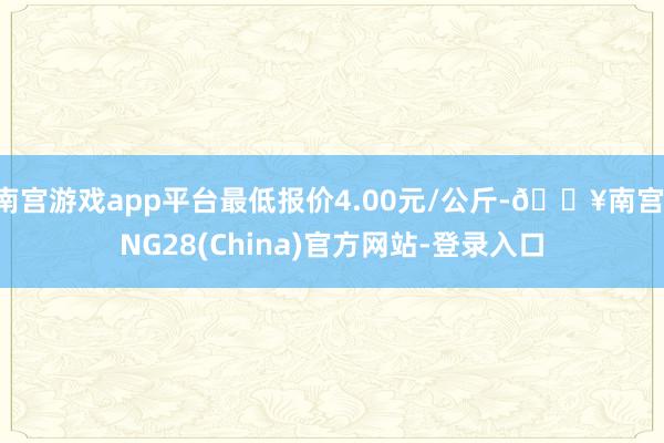 南宫游戏app平台最低报价4.00元/公斤-🔥南宫·NG28(China)官方网站-登录入口