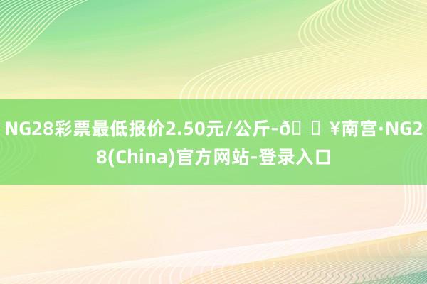 NG28彩票最低报价2.50元/公斤-🔥南宫·NG28(China)官方网站-登录入口