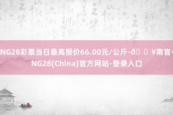 NG28彩票当日最高报价66.00元/公斤-🔥南宫·NG28(China)官方网站-登录入口