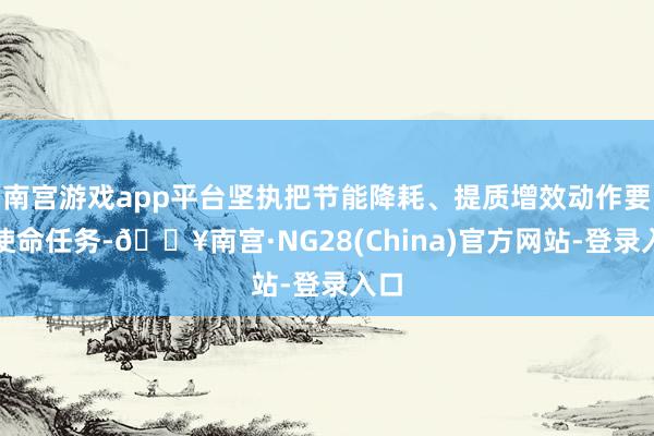 南宫游戏app平台坚执把节能降耗、提质增效动作要点使命任务-🔥南宫·NG28(China)官方网站-登录入口