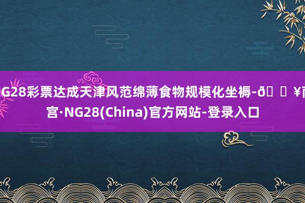 NG28彩票达成天津风范绵薄食物规模化坐褥-🔥南宫·NG28(China)官方网站-登录入口