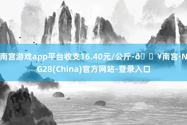 南宫游戏app平台收支16.40元/公斤-🔥南宫·NG28(China)官方网站-登录入口