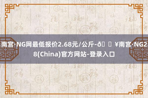 南宫·NG网最低报价2.68元/公斤-🔥南宫·NG28(China)官方网站-登录入口