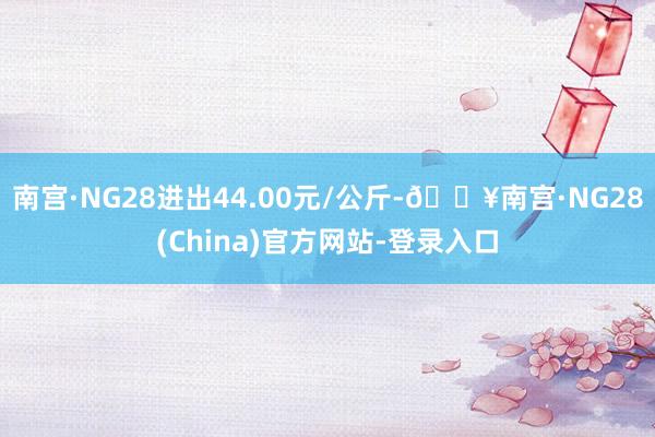 南宫·NG28进出44.00元/公斤-🔥南宫·NG28(China)官方网站-登录入口