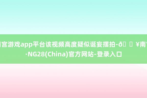 南宫游戏app平台该视频高度疑似诞妄摆拍-🔥南宫·NG28(China)官方网站-登录入口