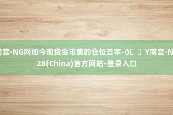 南宫·NG网如今现货金市集的仓位荟萃-🔥南宫·NG28(China)官方网站-登录入口