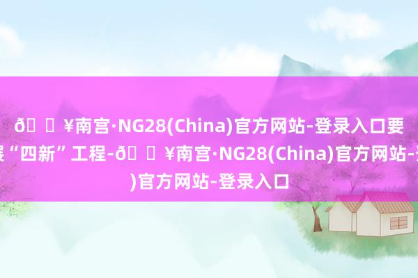 🔥南宫·NG28(China)官方网站-登录入口要鼎力开展“四新”工程-🔥南宫·NG28(China)官方网站-登录入口