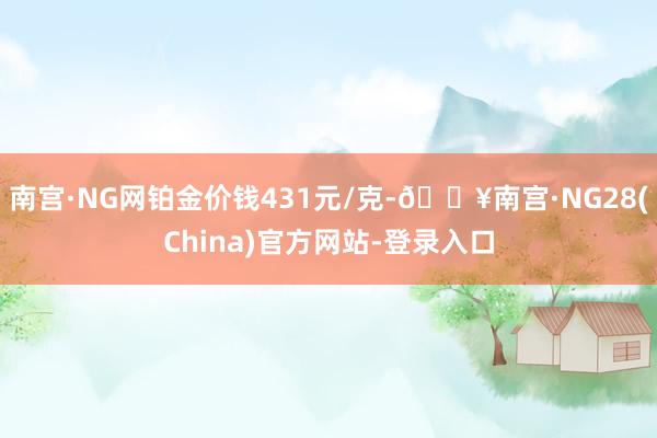 南宫·NG网铂金价钱431元/克-🔥南宫·NG28(China)官方网站-登录入口