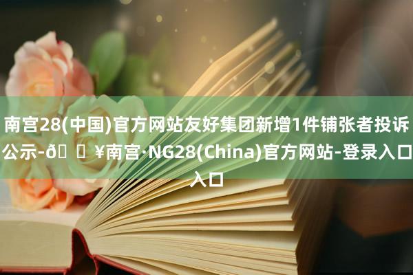 南宫28(中国)官方网站友好集团新增1件铺张者投诉公示-🔥南宫·NG28(China)官方网站-登录入口