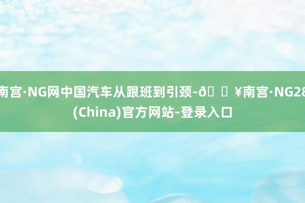 南宫·NG网中国汽车从跟班到引颈-🔥南宫·NG28(China)官方网站-登录入口