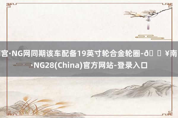 南宫·NG网同期该车配备19英寸轮合金轮圈-🔥南宫·NG28(China)官方网站-登录入口