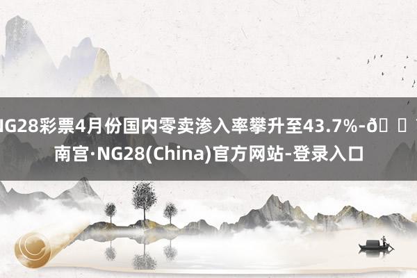 NG28彩票4月份国内零卖渗入率攀升至43.7%-🔥南宫·NG28(China)官方网站-登录入口