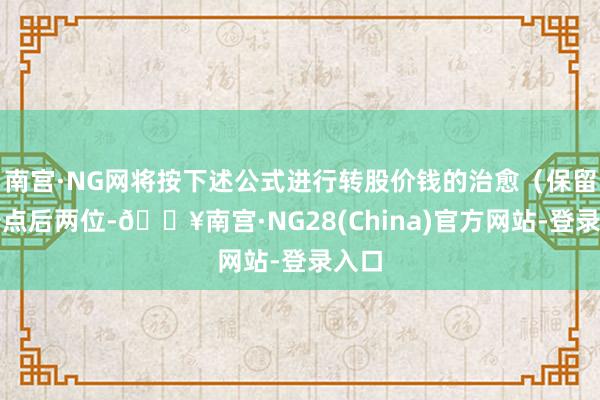 南宫·NG网将按下述公式进行转股价钱的治愈（保留极少点后两位-🔥南宫·NG28(China)官方网站-登录入口