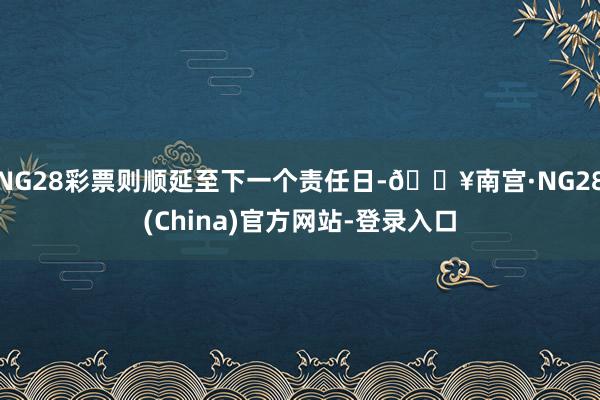 NG28彩票则顺延至下一个责任日-🔥南宫·NG28(China)官方网站-登录入口