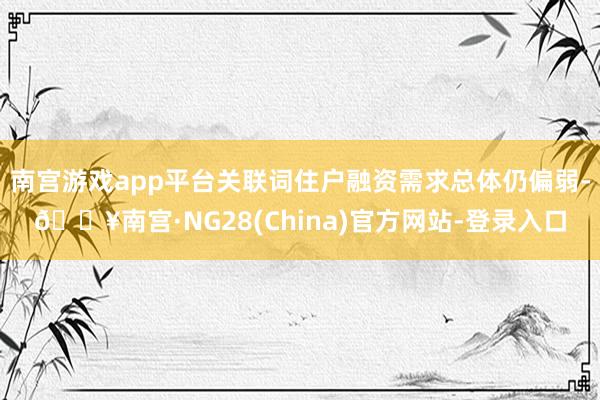 南宫游戏app平台关联词住户融资需求总体仍偏弱-🔥南宫·NG28(China)官方网站-登录入口