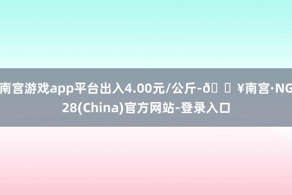 南宫游戏app平台出入4.00元/公斤-🔥南宫·NG28(China)官方网站-登录入口