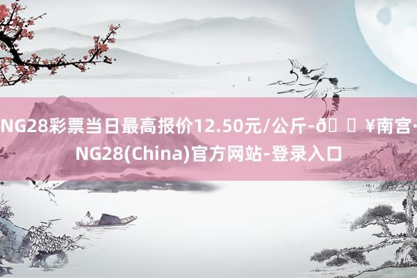 NG28彩票当日最高报价12.50元/公斤-🔥南宫·NG28(China)官方网站-登录入口